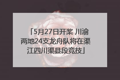 5月27日开桨 川渝两地24支龙舟队将在渠江四川渠县段竞技